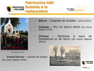  Bièvre - Chapelle de Graides (2014-2015)
 Assesse – Mur en pierre sèche (en cours
depuis 2018)
 Onhaye – Machines à ea...