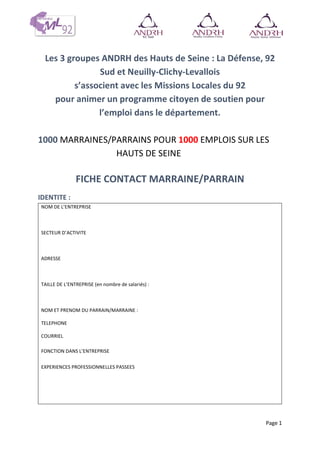 Page 1
Les 3 groupes ANDRH des Hauts de Seine : La Défense, 92
Sud et Neuilly-Clichy-Levallois
s’associent avec les Missions Locales du 92
pour animer un programme citoyen de soutien pour
l’emploi dans le département.
1000 MARRAINES/PARRAINS POUR 1000 EMPLOIS SUR LES
HAUTS DE SEINE
FICHE CONTACT MARRAINE/PARRAIN
IDENTITE :
NOM DE L’ENTREPRISE ……………………………………………………………………………………..
SECTEUR D’ACTIVITE …………………………………………………………………………………………
ADRESSE …………………………………………………………………………………………………………..
…………………………………………………………………………………………………………………………..
TAILLE DE L’ENTREPRISE (en nombre de salariés) : ……………………………………………
NOM ET PRENOM DU PARRAIN/MARRAINE : ……………………………………………………
TELEPHONE ……………………………………………………………………………………………………….
COURRIEL ………………………………………………………………………………………………………….
FONCTION DANS L’ENTREPRISE …………………………………………………………………………
EXPERIENCES PROFESSIONNELLES PASSEES …………………………………………………………………….
………………………………………………………………………………………………………………………
…..………………………………………
 