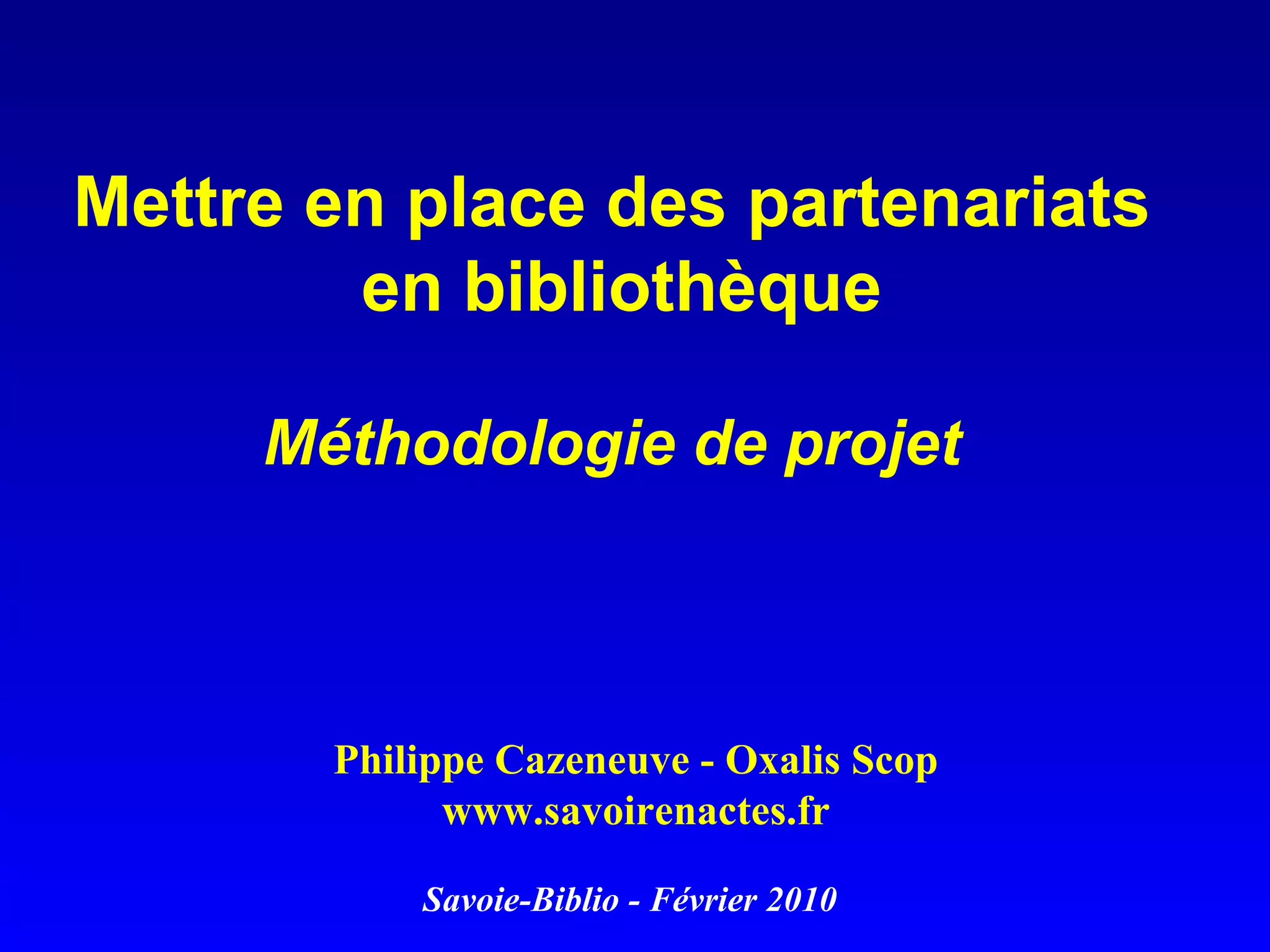 Mettre en place des partenariats en bibliothèque Méthodologie de projet Philippe Cazeneuve - Oxalis Scop www.savoirenactes.fr Savoie-Biblio - Février 2010