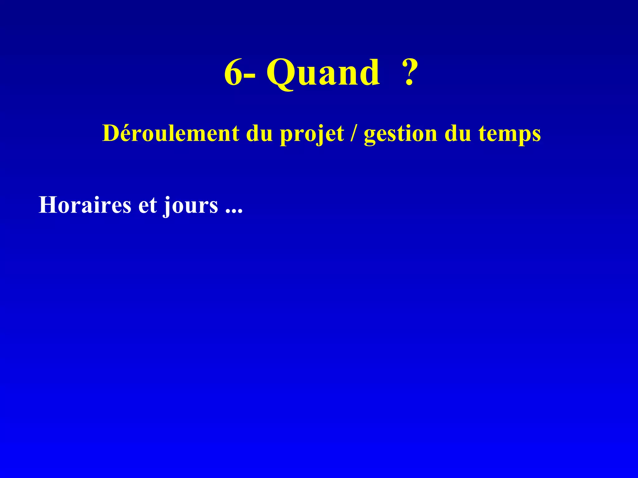 6- Quand ? Déroulement du projet / gestion du temps Horaires et jours ...