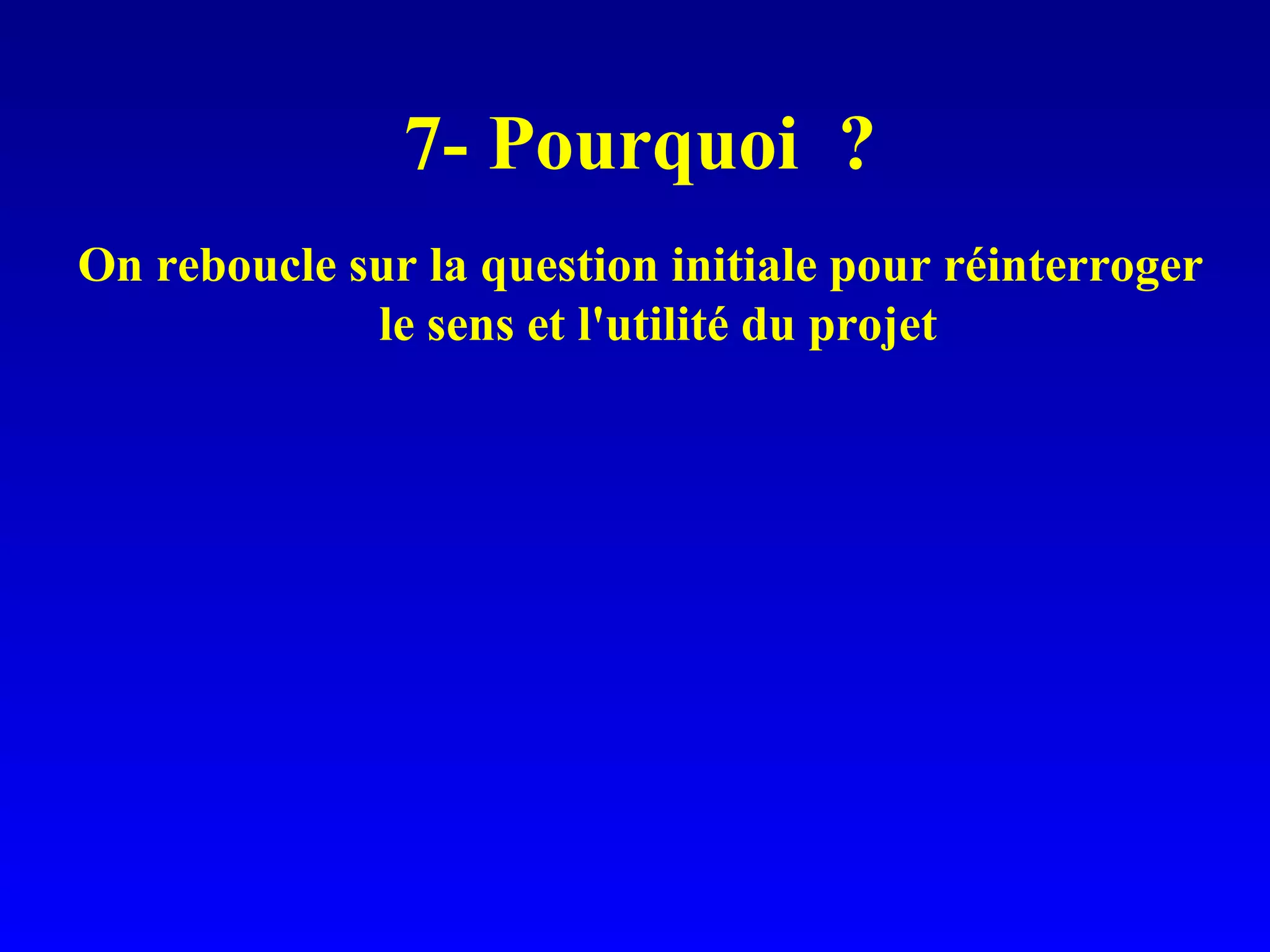 7- Pourquoi ? On reboucle sur la question initiale pour réinterroger le sens et l'utilité du projet