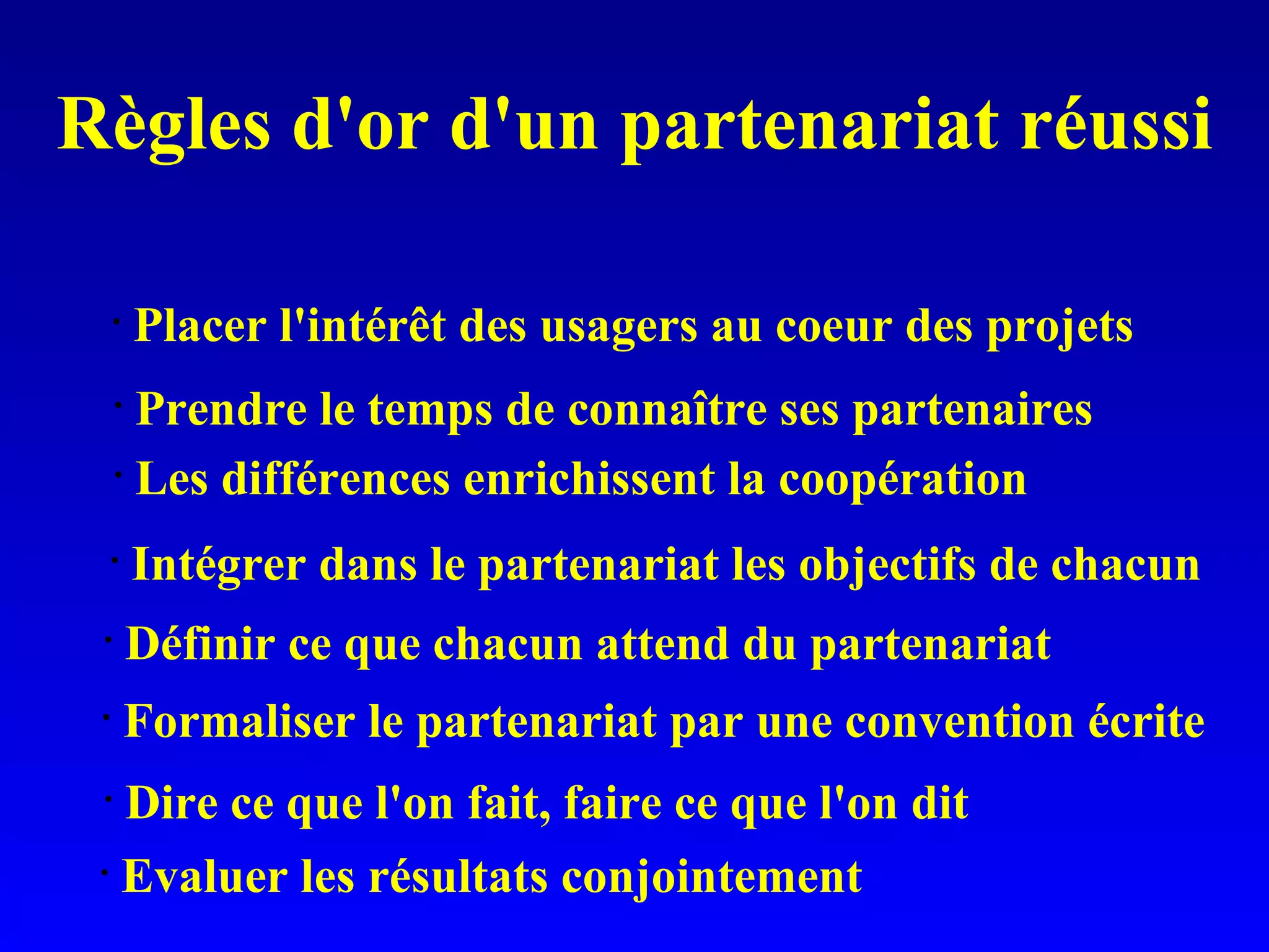 Règles d'or d'un partenariat réussi Evaluer les résultats conjointement Dire ce que l'on fait, faire ce que l'on dit Formaliser le partenariat par une convention écrite Définir ce que chacun attend du partenariat Intégrer dans le partenariat les objectifs de chacun Les différences enrichissent la coopération Prendre le temps de connaître ses partenaires Placer l'intérêt des usagers au coeur des projets