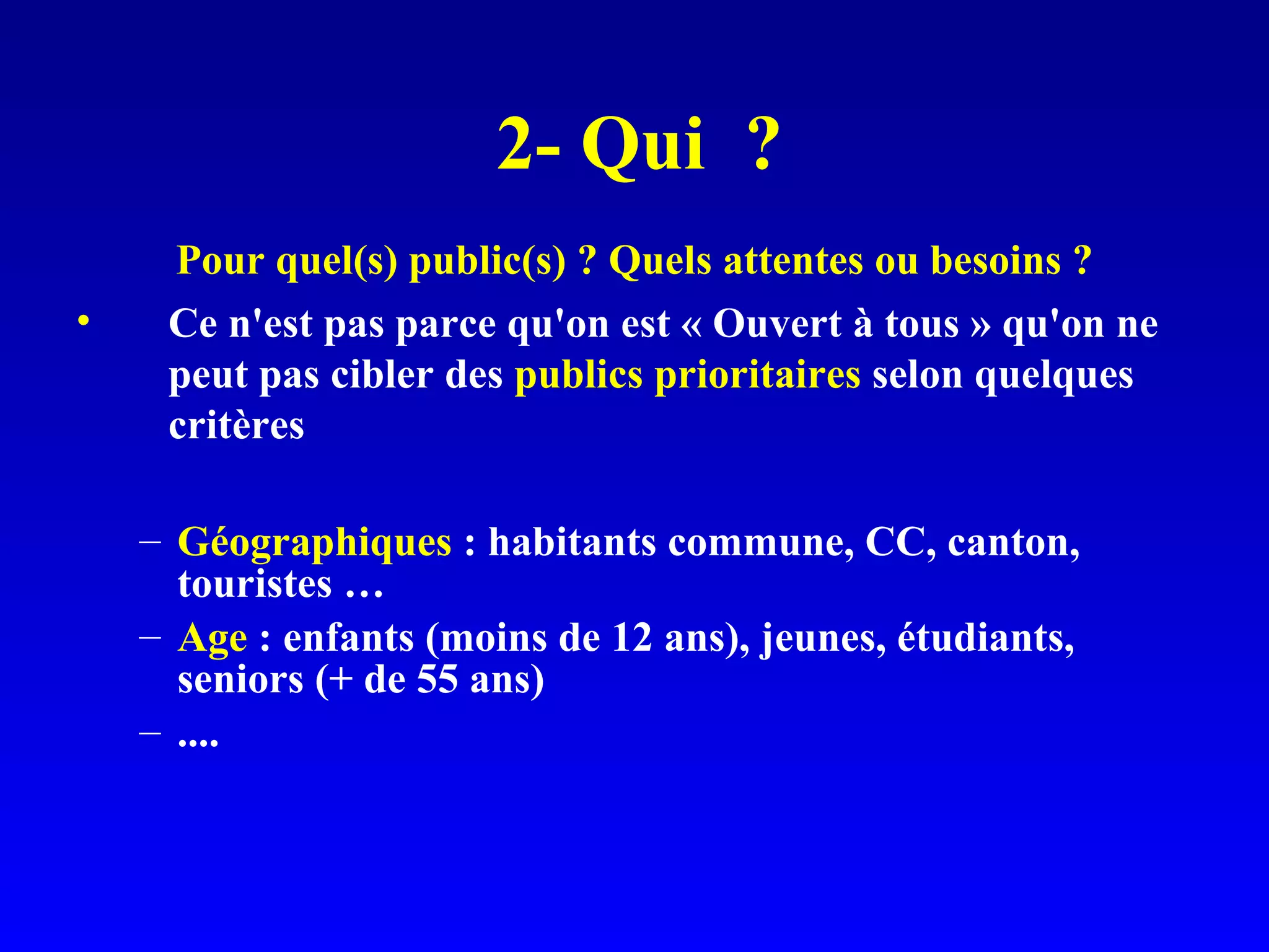 2- Qui ? Pour quel(s) public(s) ? Quels attentes ou besoins ? Ce n'est pas parce qu'on est « Ouvert à tous » qu'on ne peut pas cibler des publics prioritaires selon quelques critères Géographiques : habitants commune, CC, canton, touristes … Age : enfants (moins de 12 ans), jeunes, étudiants, seniors (+ de 55 ans) ....