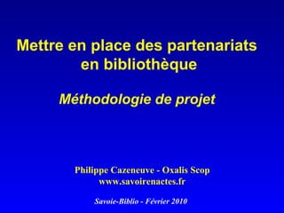 Mettre en place des partenariats  en bibliothèque Méthodologie de projet   Philippe Cazeneuve - Oxalis Scop www.savoirenactes.fr Savoie-Biblio - Février 2010 