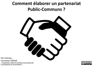Comment élaborer un partenariat
Public-Communs ?
Par Calimaq.
Formation ENSSIB
« Comprendre, utiliser et contribuer aux communs de
la connaissance sur les territoires »
 