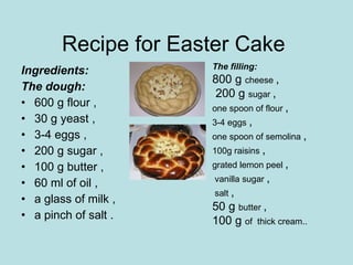 Recipe for Easter Cake  Ingredients: The dough:   600 g flour , 30 g yeast ,  3-4 eggs ,  200 g sugar ,  100 g butter ,  60 ml of oil ,  a glass of milk ,  a pinch of salt .  The filling:   800 g  cheese  ,   200 g  sugar  ,  one spoon of flour  ,  3-4 eggs  ,  one spoon of semolina  ,  100g raisins  ,  grated lemon peel  , vanilla sugar  ,  salt  ,  50 g  butter  ,  100 g  of  thick cream..  