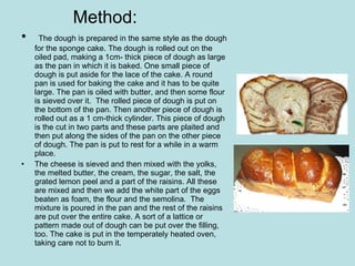 Method: The dough is prepared in the same style as the dough for the sponge cake. The dough is rolled out on the oiled pad, making a 1cm- thick piece of dough as large as the pan in which it is baked. One small piece of dough is put aside for the lace of the cake. A round pan is used for baking the cake and it has to be quite large. The pan is oiled with butter, and then some flour is sieved over it.  The rolled piece of dough is put on the bottom of the pan. Then another piece of dough is rolled out as a 1 cm-thick cylinder. This piece of dough is the cut in two parts and these parts are plaited and then put along the sides of the pan on the other piece of dough. The pan is put to rest for a while in a warm place.  The cheese is sieved and then mixed with the yolks, the melted butter, the cream, the sugar, the salt, the grated lemon peel and a part of the raisins. All these are mixed and then we add the white part of the eggs beaten as foam, the flour and the semolina.  The mixture is poured in the pan and the rest of the raisins are put over the entire cake. A sort of a lattice or pattern made out of dough can be put over the filling, too. The cake is put in the temperately heated oven, taking care not to burn it.  