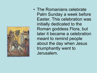 The Romanians celebrate Palm Sunday a week before Easter. This celebration was initially dedicated to the Roman goddess Flora, but later it became a celebration meant to remind people about the day when Jesus triumphantly went to Jerusalem.  