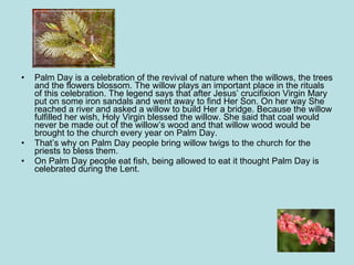 Palm Day is a celebration of the revival of nature when the willows, the trees and the flowers blossom. The willow plays an important place in the rituals of this celebration. The legend says that after Jesus’ crucifixion Virgin Mary  put on some iron sandals and went away to find Her Son. On her way She reached a river and asked a willow to build Her a bridge. Because the willow fulfilled her wish, Holy Virgin blessed the willow. She said that coal would never be made out of the willow’s wood and that willow wood would be brought to the church every year on Palm Day.  That’s why on Palm Day people bring willow twigs to the church for the priests to bless them.  On Palm Day people eat fish, being allowed to eat it thought Palm Day is celebrated during the Lent. 