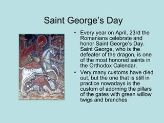   Saint George’s Day Every year on April, 23rd the Romanians celebrate and honor Saint George’s Day. Saint George, who is the defeater of the dragon, is one of the most honored saints in the Orthodox Calendar.  Very many customs have died out, but the one that is still in practice nowadays is the custom of adorning the pillars of the gates with green willow twigs and branches  
