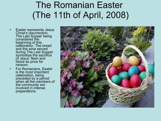 The Romanian Easter  (The 11th of April, 2008) Easter represents Jesus Christ’s resurrection, The Last Supper being considered the beginning of this celebration. The bread and the wine served during The Last Supper symbolize the sacrifice of Jesus’ flesh and blood as price for ransom.  For Romanians, Easter is the most important celebration, being preceded by a period when all the members of the community are involved in intense preparations.  