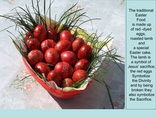 The traditional Easter  Food is made up of red -dyed  eggs, roasted lamb and a special  Easter cake.  The lamb is  a symbol of Jesus’ sacrifice, the red eggs  Symbolize the Divinity and by being broken they also symbolize the Sacrifice.  