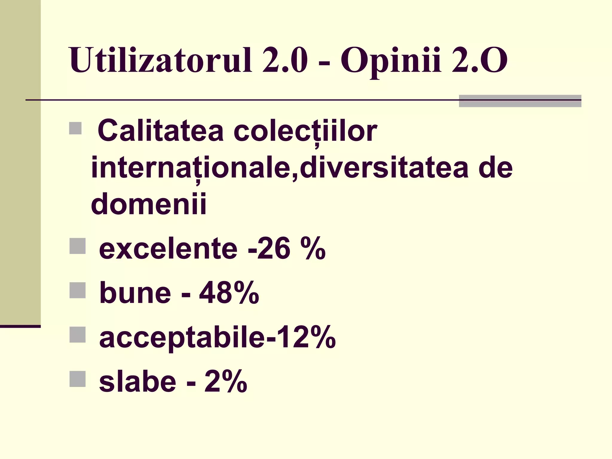 Utilizator ul  2.0 - Opinii 2.O Calitatea colecţiilor internaţionale,diversitatea de domenii   ex c elente -26 %   bune - 48% acceptabile-12% slabe - 2%  