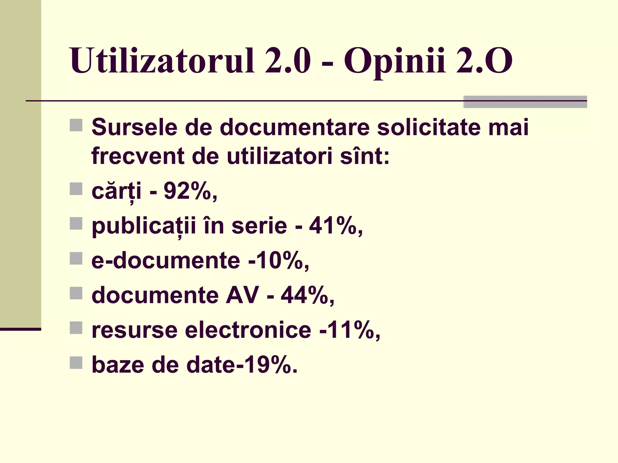 Utilizator ul  2.0 - Opinii 2.O Sursele de documentare solicitate mai frecvent de utilizatori sînt:  cărţi -   92%,  publicaţii în serie   -   41%,  e-documente   -10%,  documente AV   - 44%,  resurse electronice   -11%,  baze de date-19%.  