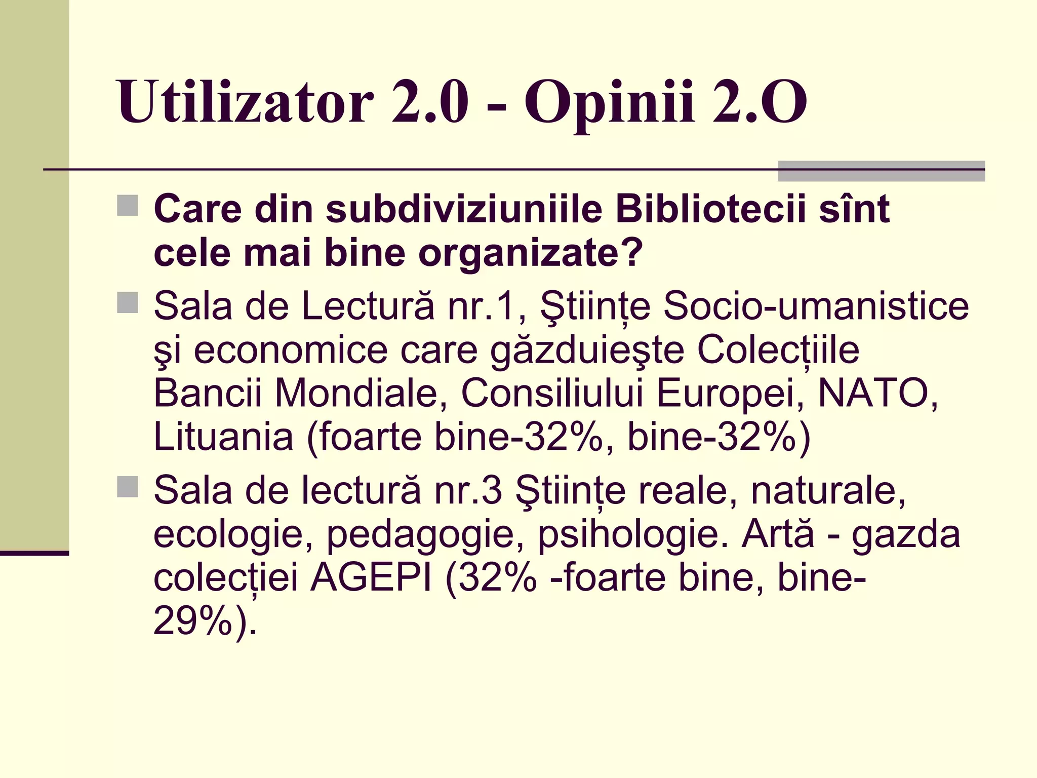 Utilizator 2.0 - Opinii 2.O Care din subdiviziuniile Bibliotecii sînt cele mai bine organizate?   Sala de Lectură nr.1, Ştiinţe Socio-umanistice şi economice care găzduieşte Colecţiile Bancii Mondiale, Consiliului Europei, NATO, Lituania (foarte bine-32%, bine-32%)  Sala de lectură nr.3 Ştiinţe reale, naturale, ecologie, pedagogie, psihologie. Artă - gazda colecţiei AGEPI (32% -foarte bine, bine- 29%). 