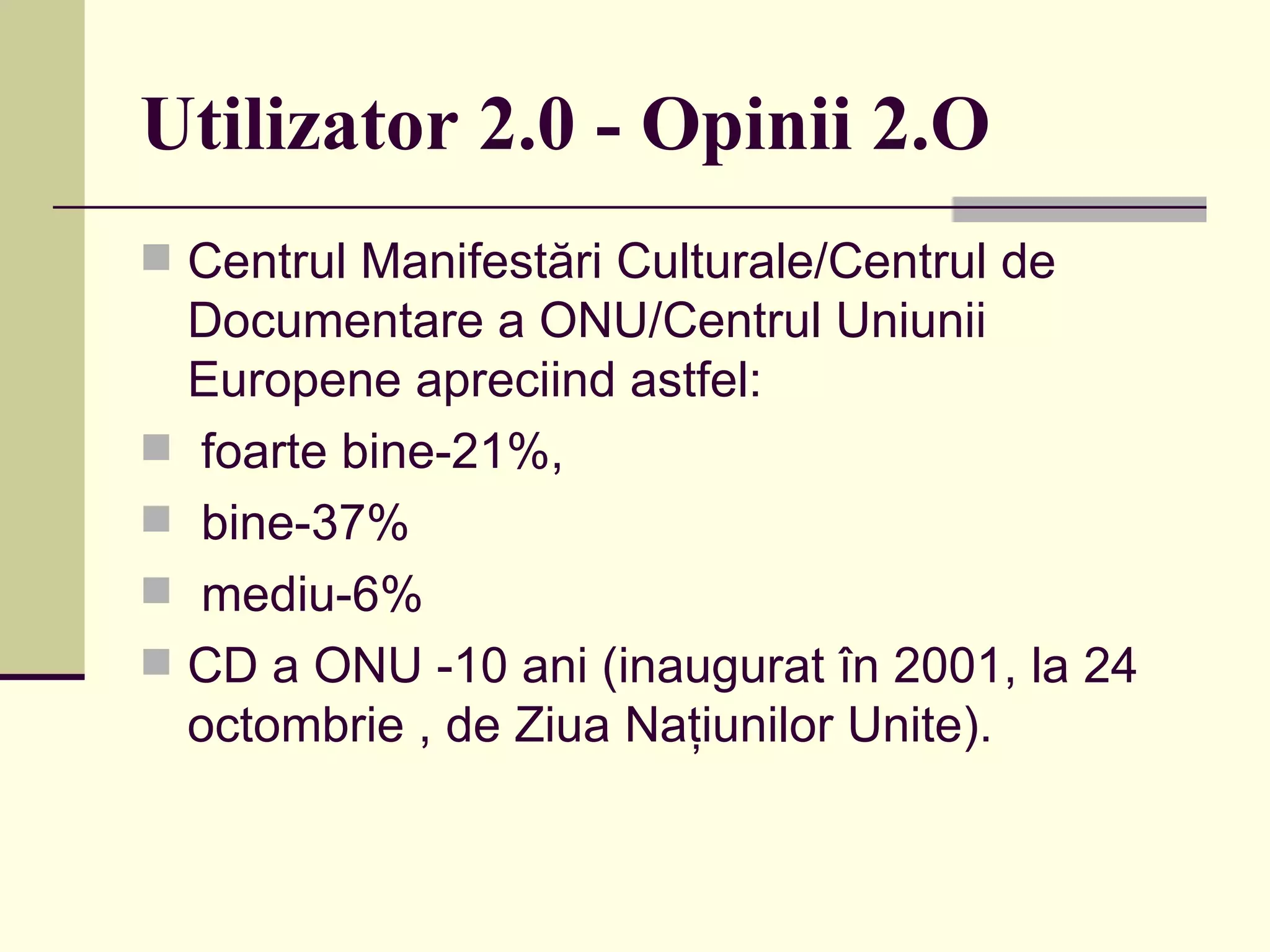 Utilizator 2.0 - Opinii 2.O Centrul Manifestări Culturale/Centrul de Documentare a ONU/Centrul Uniunii Europene apreciind astfel: foarte bine-21%,  bine-37% mediu-6%  CD a ONU -10 ani (inaugurat în 2001, la 24 octombrie , de Ziua Naţiunilor Unite).  
