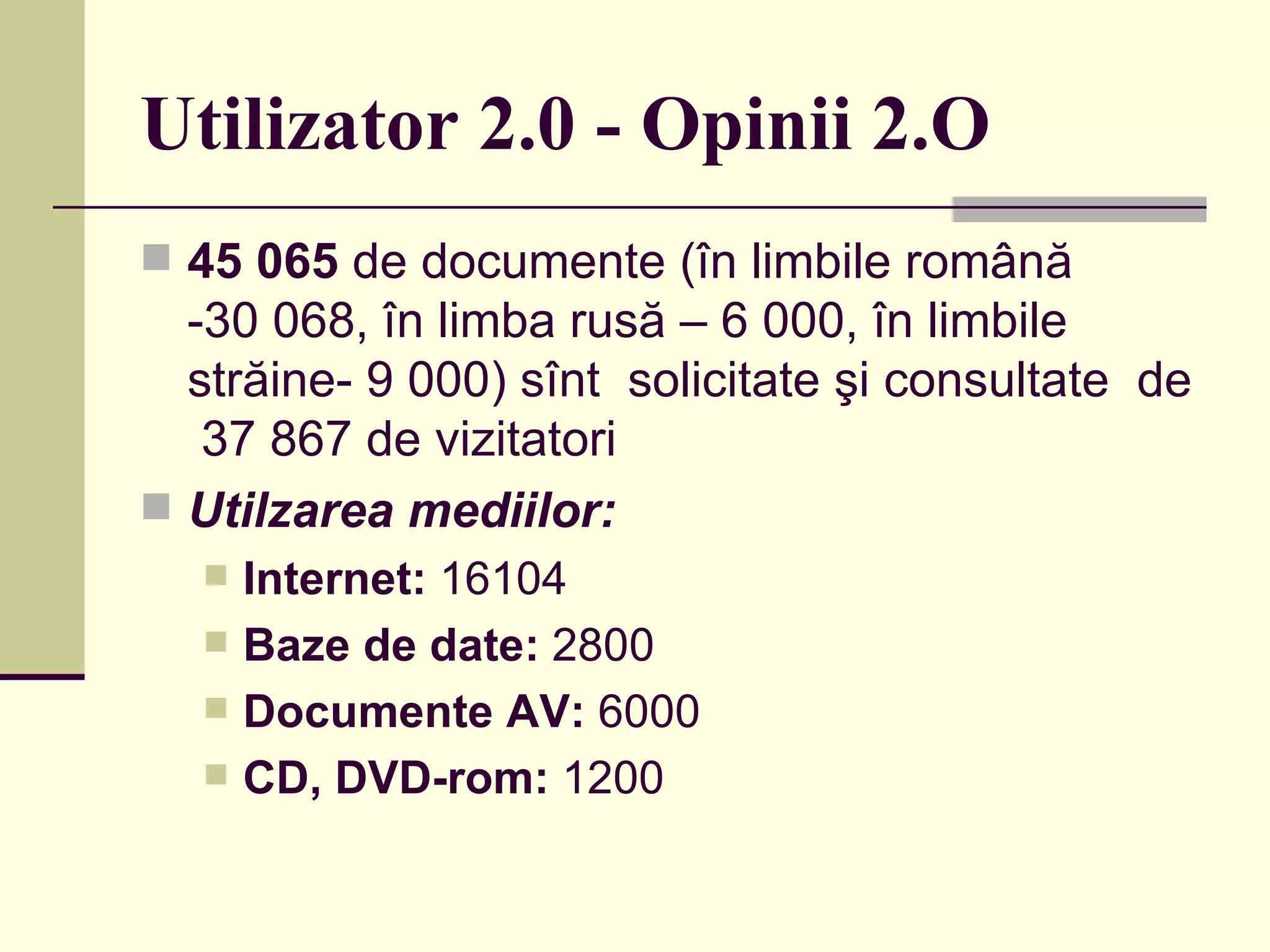 Utilizator 2.0 - Opinii 2.O 45   065  de documente (în limbile română -30 068, în limba rusă – 6 000, în limbile străine- 9 000) sînt  solicitate şi consultate  de  37 867 de vizitatori  Utilzarea mediilor:  Internet:  16104  Baze de date:  2800  Documente AV:  6000  CD, DVD-rom:  1200  