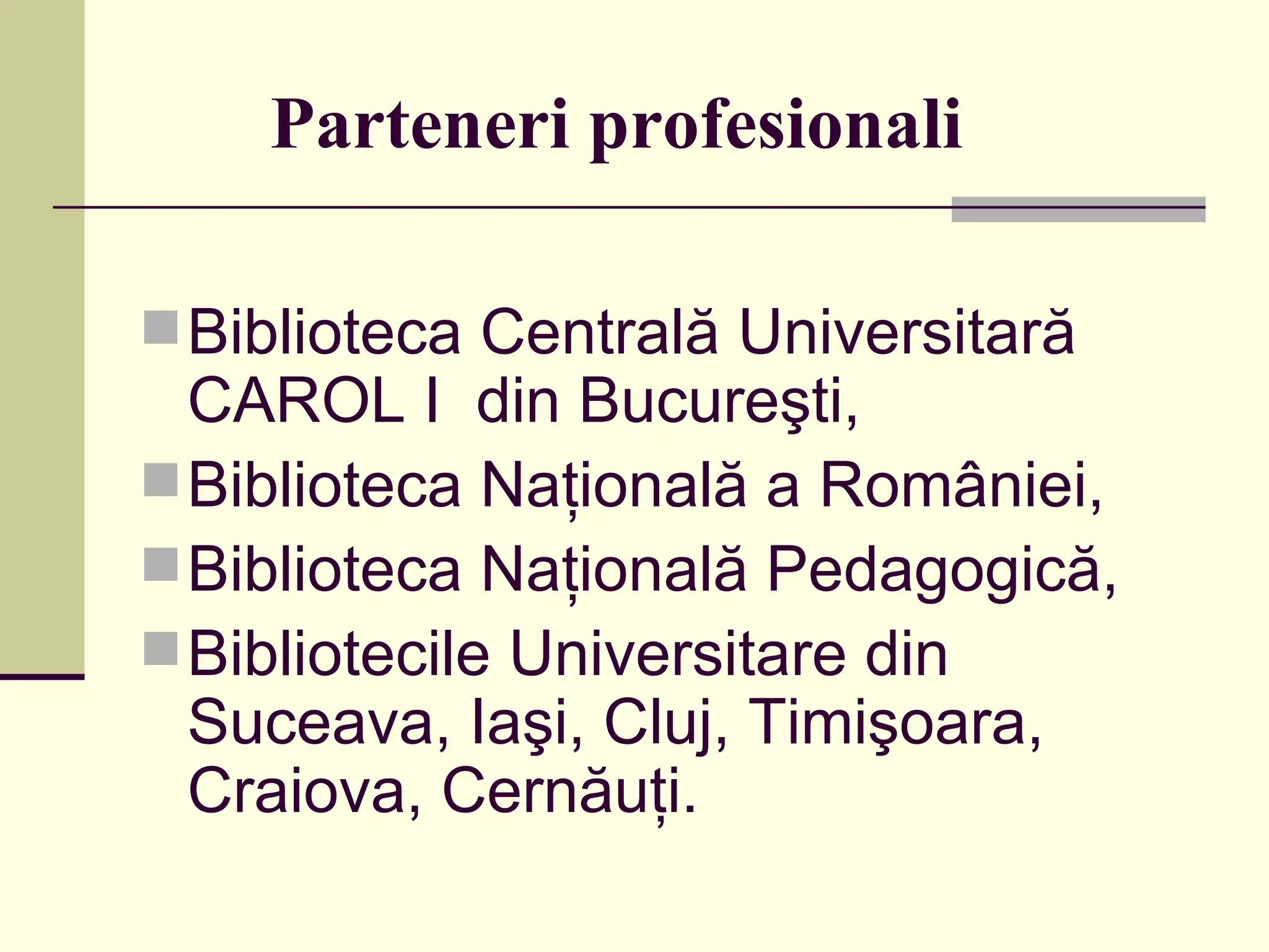 Parteneri profesionali   Biblioteca Centrală Universitară CAROL I  din Bucureşti,   Biblioteca Naţională a României,  Biblioteca Naţională Pedagogică,  Bibliotecile Universitare din Suceava, Iaşi, Cluj, Timişoara, Craiova, Cernăuţi. 