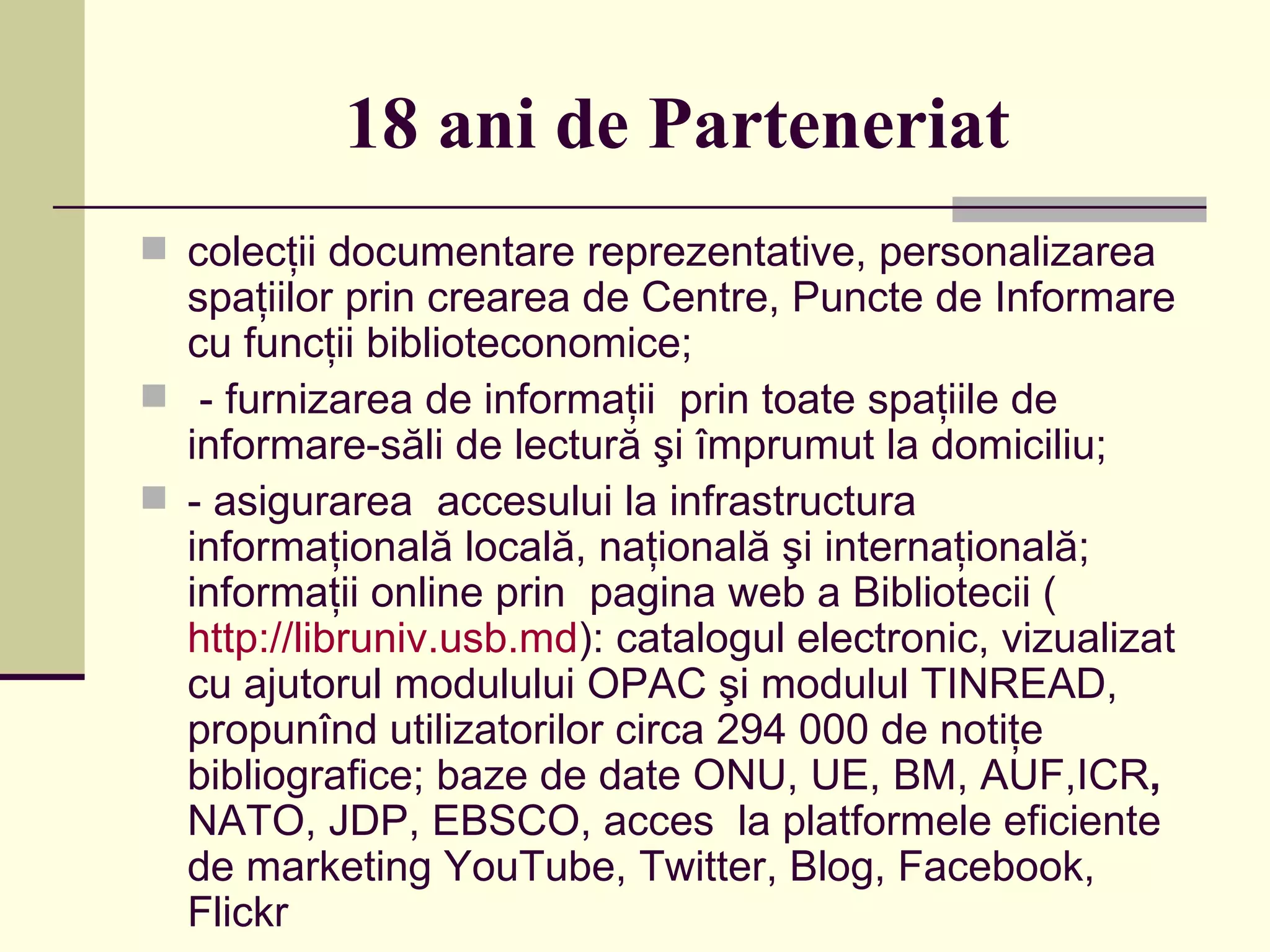 18 ani de Parteneriat   colecţii documentare reprezentative, personalizarea spaţiilor prin crearea de Centre, Puncte de Informare cu funcţii biblioteconomice; - furnizarea de informaţii  prin toate spaţiile de informare-săli de lectură şi împrumut la domiciliu; - asigurarea  accesului la infrastructura informaţională locală, naţională şi internaţională; informaţii online prin  pagina web a Bibliotecii ( http://libruniv.usb.md ):   catalogul electronic, vizualizat cu ajutorul modulului OPAC şi modulul TINREAD, propunînd utilizatorilor circa 294 000 de notiţe bibliografice; baze de date ONU, UE,   BM,   AUF,ICR ,  NATO, JDP, EBSCO, acces   la platformele eficiente de marketing YouTube, Twitter, Blog, Facebook, Flick r 