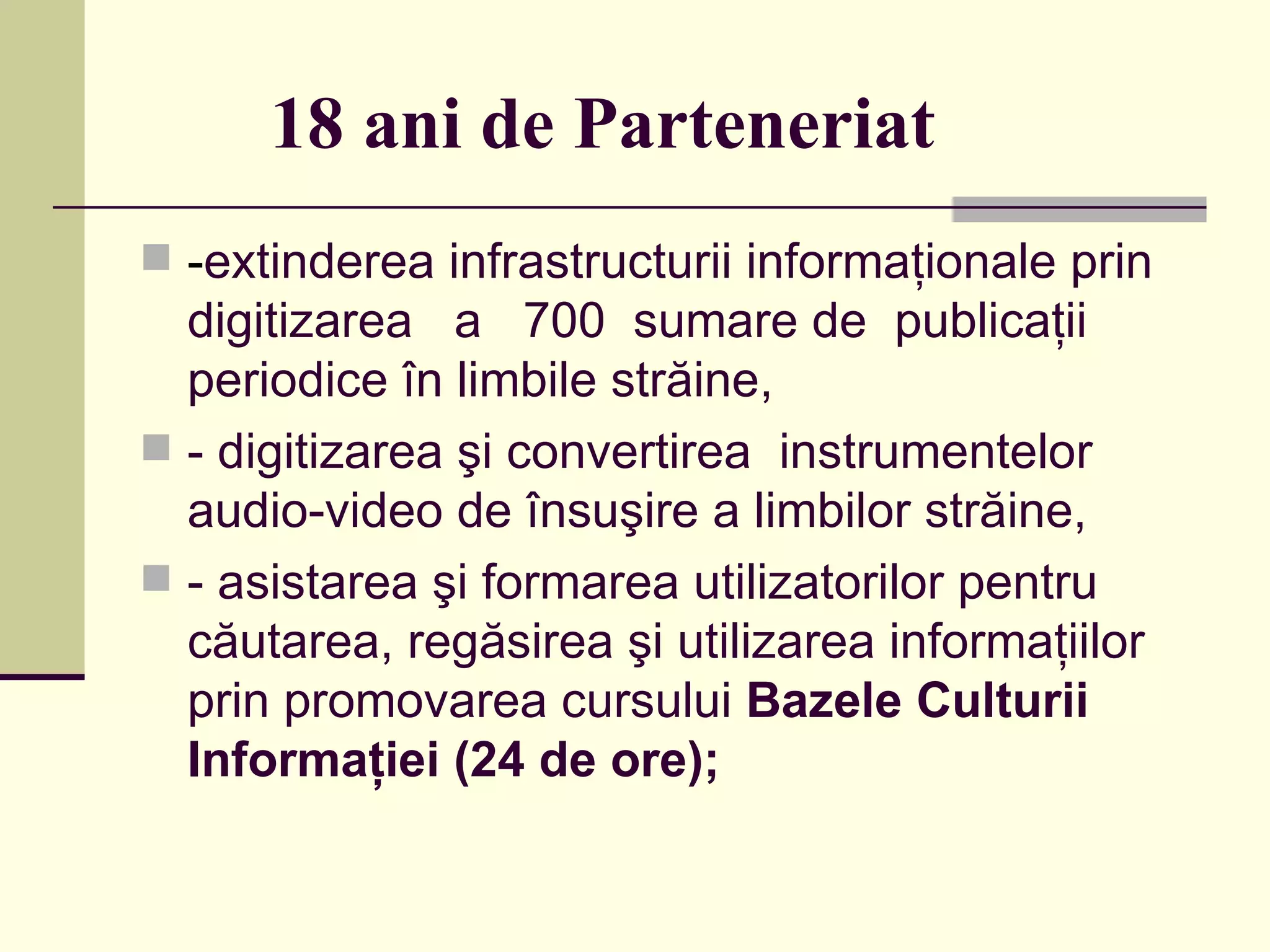 18 ani de Parteneriat - extinderea infrastructurii informaţionale prin digitizarea  a  700  sumare de  publicaţii periodice în limbile străine,  - digitizarea şi convertirea  instrumentelor audio-video de însuşire a limbilor străine, - asistarea şi formarea utilizatorilor pentru căutarea, regăsirea şi utilizarea informaţiilor prin promovarea cursului  Bazele Culturii Informaţiei ( 24  de ore); 