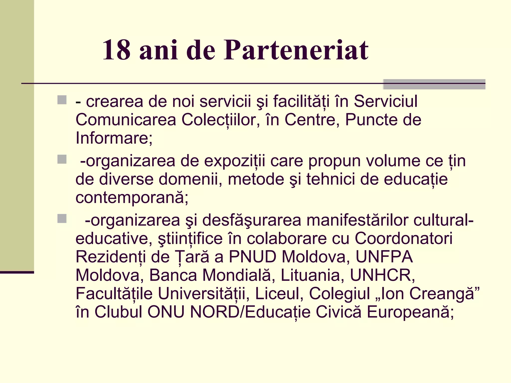 18 ani de Parteneriat -  crearea de noi servicii şi facilităţi în Serviciul Comunicarea Colecţiilor, în Centre, Puncte de Informare; -organizarea de expoziţii care propun volume ce ţin de diverse domenii, metode şi tehnici de educaţie contemporană;  -organizarea şi desfăşurarea manifestărilor cultural-educative, ştiinţifice în colaborare cu Coordonatori Rezidenţi de Ţară a PNUD Moldova, UNFPA Moldova, Banca Mondială, Lituania, UNHCR, Facultăţile Universităţii, Liceul, Colegiul „Ion Creangă” în  Clubul ONU NORD/Educaţie Civică Europeană; 