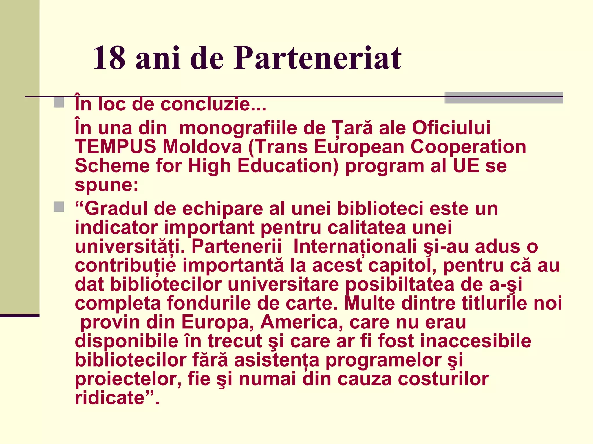 18 ani de Parteneriat În loc de concluzie... În una din  monografiile de Ţară ale Oficiului  TEMPUS Moldova (Trans European Cooperation Scheme for High Education) program al UE se spune: “ Gradul de echipare al unei biblioteci este un indicator important pentru calitatea unei universităţi. Partenerii  Internaţionali şi-au adus o  contribuţie importantă la acest capitol, pentru că au dat bibliotecilor universitare posibiltatea de a-şi completa fondurile de carte. Multe dintre titlurile noi  provin din Europa, America, care nu erau disponibile în trecut şi care ar fi fost inaccesibile bibliotecilor fără asistenţa programelor şi proiectelor, fie şi numai din cauza costurilor ridicate”. 