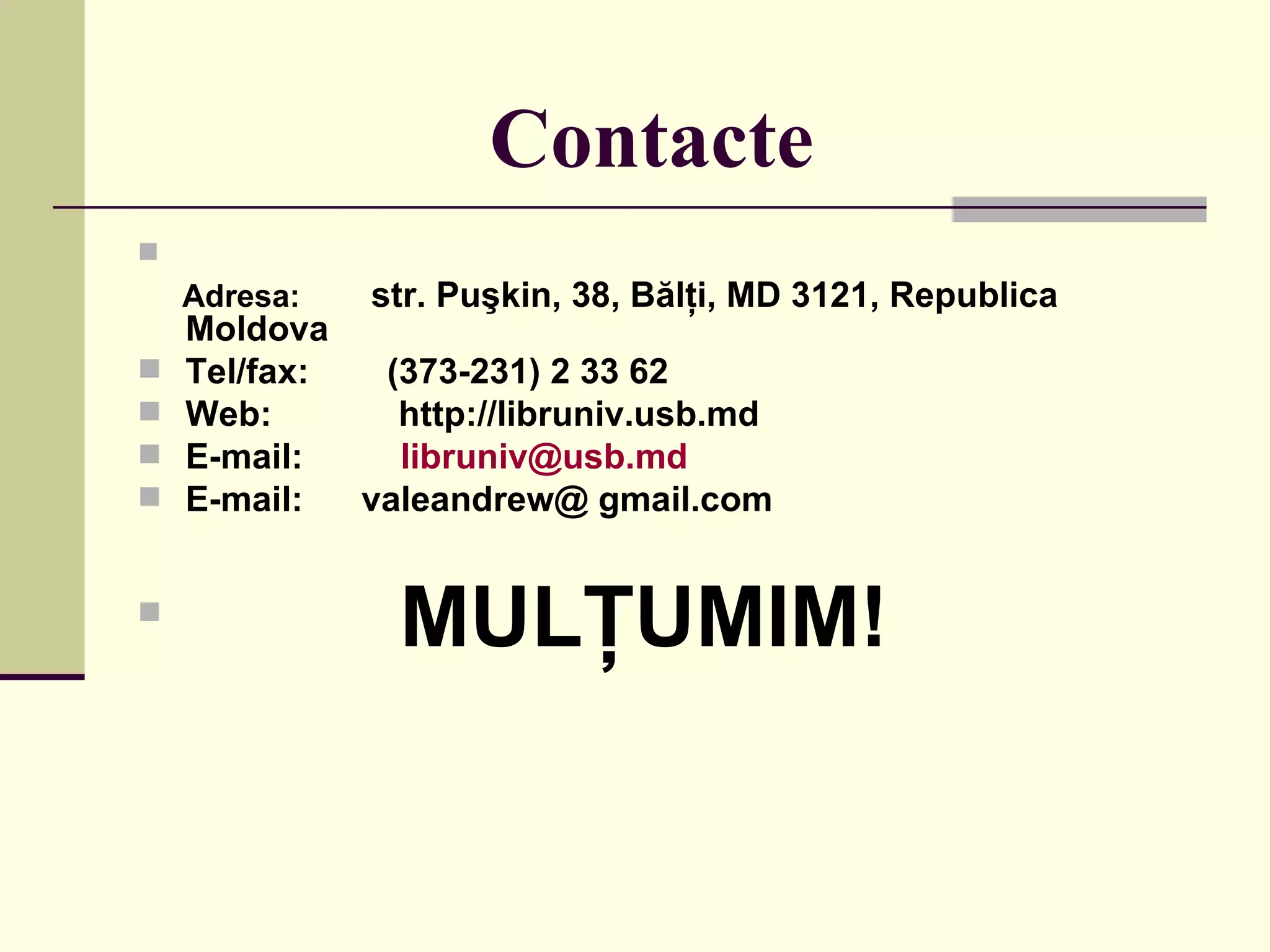 Contacte   Adresa:   str. Puşkin, 38, Bălţi, MD 3121, Republica Moldova Tel/fax:  (373-231) 2 33 62 Web:  http://libruniv.usb.md E -mail:  [email_address] E-mail:  valeandrew @ gmail.com MULŢUMIM! 
