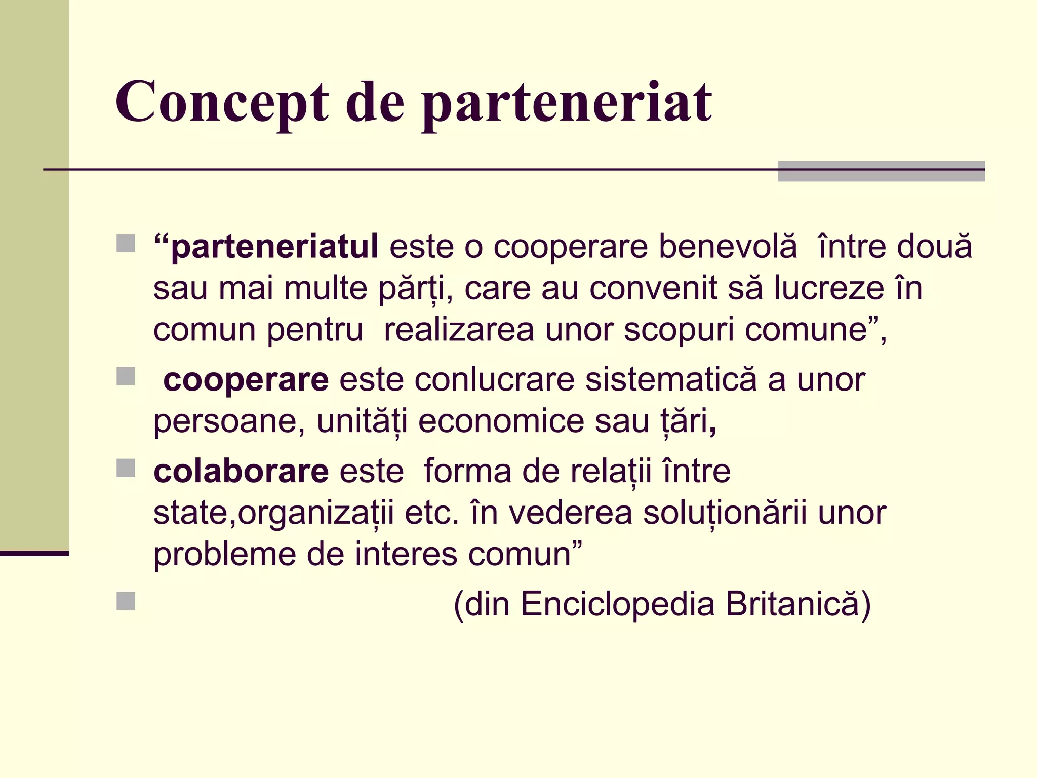 Concept de parteneriat “ parteneriatul  este o cooperare benevolă  între două sau mai multe părţi, care au convenit să lucreze în comun pentru  realizarea unor scopuri comune”, cooperare  este conlucrare sistematică a unor persoane, unităţi economice sau ţări ,  colaborare  este  forma de relaţii între state,organizaţii etc. în vederea soluţionării unor probleme de interes comun”   ( din Enciclopedia Britanic ă) 