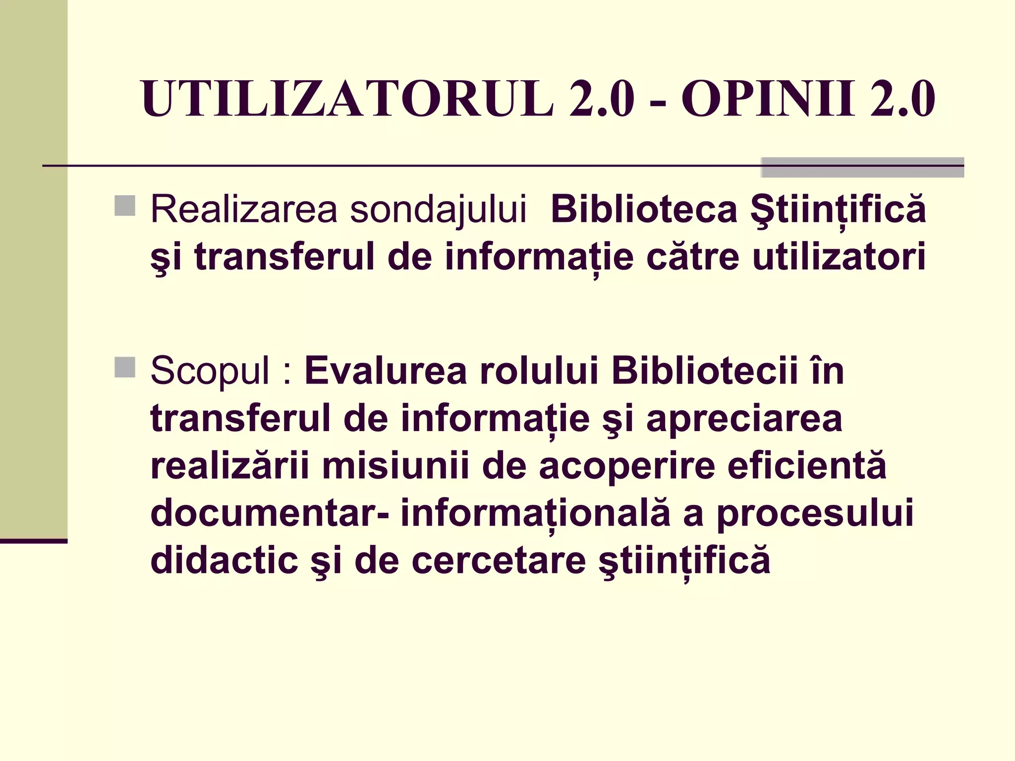 UTILIZATORUL 2.0  -  OPINII 2.0 Realizarea sondajului   Biblioteca Ştiinţifică şi transferul de informaţie către utilizatori   Scopul   :  Evalurea rolului Bibliotecii în transferul de informaţie şi apreciarea  realizării misiunii de acoperire eficientă documentar- informaţională a procesului didactic şi de cercetare ştiinţifică  