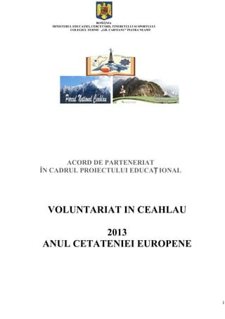 1
ROMÂNIA
MINISTERUL EDUCAŢIEI, CERCETĂRII, TINERETULUI SI SPORTULUI
COLEGIUL TEHNIC „GH. CARTIANU” PIATRA NEAMT
ACORD DE PARTENERIAT
ÎN CADRUL PROIECTULUI EDUCAȚ IONAL
VOLUNTARIAT IN CEAHLAU
2013
ANUL CETATENIEI EUROPENE
 