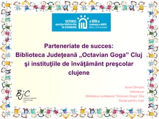 Parteneriate de succes:
Biblioteca Judeţeană „Octavian Goga” Cluj
   şi instituţiile de învăţământ preşcolar
                     clujene

                                                   Aura Câmpan
                                                      bibliotecar
                       Biblioteca Judeţeană “Octavian Goga” Cluj
                                              Secţia pentru copii
 