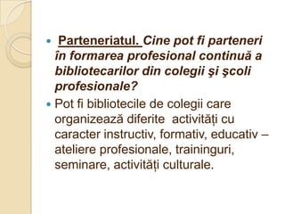   Parteneriatul. Cine pot fi parteneri
  în formarea profesional continuă a
  bibliotecarilor din colegii şi şcoli
  profesionale?
 Pot fi bibliotecile de colegii care
  organizează diferite activităţi cu
  caracter instructiv, formativ, educativ –
  ateliere profesionale, traininguri,
  seminare, activităţi culturale.
 