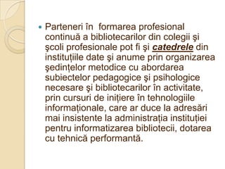    Parteneri în formarea profesional
    continuă a bibliotecarilor din colegii şi
    şcoli profesionale pot fi şi catedrele din
    instituţiile date şi anume prin organizarea
    şedinţelor metodice cu abordarea
    subiectelor pedagogice şi psihologice
    necesare şi bibliotecarilor în activitate,
    prin cursuri de iniţiere în tehnologiile
    informaţionale, care ar duce la adresări
    mai insistente la administraţia instituţiei
    pentru informatizarea bibliotecii, dotarea
    cu tehnică performantă.
 