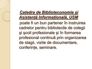 Catedra de Biblioteconomie şi
Asistenţă Informaţională, USM
poate fi un bun partener în instruirea
cadrelor pentru bibliotecile de colegii
şi şcoli profesionale şi în formarea
profesional continuă prin organizarea
de stagii, vizite de documentare,
conferinţe, seminare.
 