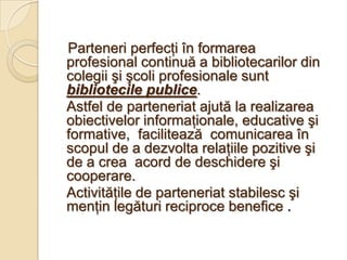 Parteneri perfecţi în formarea
profesional continuă a bibliotecarilor din
colegii şi şcoli profesionale sunt
bibliotecile publice.
Astfel de parteneriat ajută la realizarea
obiectivelor informaţionale, educative şi
formative, facilitează comunicarea în
scopul de a dezvolta relaţiile pozitive şi
de a crea acord de deschidere şi
cooperare.
Activităţile de parteneriat stabilesc şi
menţin legături reciproce benefice .
 