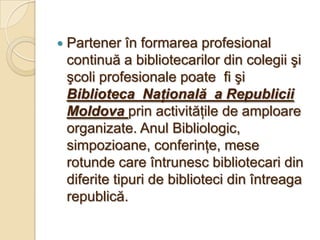    Partener în formarea profesional
    continuă a bibliotecarilor din colegii şi
    şcoli profesionale poate fi şi
    Biblioteca Naţională a Republicii
    Moldova prin activităţile de amploare
    organizate. Anul Bibliologic,
    simpozioane, conferinţe, mese
    rotunde care întrunesc bibliotecari din
    diferite tipuri de biblioteci din întreaga
    republică.
 