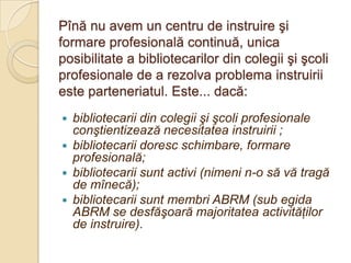 Pînă nu avem un centru de instruire şi
formare profesională continuă, unica
posibilitate a bibliotecarilor din colegii şi şcoli
profesionale de a rezolva problema instruirii
este parteneriatul. Este... dacă:
   bibliotecarii din colegii şi şcoli profesionale
    conştientizează necesitatea instruirii ;
   bibliotecarii doresc schimbare, formare
    profesională;
   bibliotecarii sunt activi (nimeni n-o să vă tragă
    de mînecă);
   bibliotecarii sunt membri ABRM (sub egida
    ABRM se desfăşoară majoritatea activităţilor
    de instruire).
 