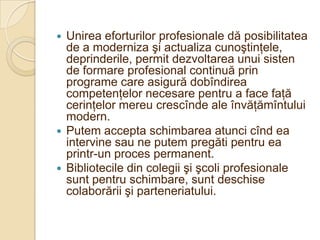  Unirea eforturilor profesionale dă posibilitatea
  de a moderniza şi actualiza cunoştinţele,
  deprinderile, permit dezvoltarea unui sisten
  de formare profesional continuă prin
  programe care asigură dobîndirea
  competenţelor necesare pentru a face faţă
  cerinţelor mereu crescînde ale învăţămîntului
  modern.
 Putem accepta schimbarea atunci cînd ea
  intervine sau ne putem pregăti pentru ea
  printr-un proces permanent.
 Bibliotecile din colegii şi şcoli profesionale
  sunt pentru schimbare, sunt deschise
  colaborării şi parteneriatului.
 