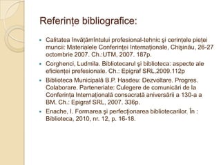 Referinţe bibliografice:
   Calitatea învăţămîntului profesional-tehnic şi cerinţele pieţei
    muncii: Materialele Conferinţei Internaţionale, Chişinău, 26-27
    octombrie 2007. Ch.:UTM, 2007. 187p.
   Corghenci, Ludmila. Bibliotecarul şi biblioteca: aspecte ale
    eficienţei prefesionale. Ch.: Epigraf SRL,2009.112p
   Biblioteca Municipală B.P. Hasdeu: Dezvoltare. Progres.
    Colaborare. Parteneriate: Culegere de comunicări de la
    Conferinţa Internaţională consacrată aniversării a 130-a a
    BM. Ch.: Epigraf SRL, 2007. 336p.
   Enache, I. Formarea şi perfecţionarea bibliotecarilor. În :
    Biblioteca, 2010, nr. 12, p. 16-18.
 