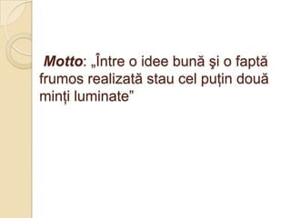 Motto: „Între o idee bună şi o faptă
frumos realizată stau cel puţin două
minţi luminate”
 