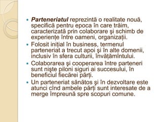  Parteneriatul reprezintă o realitate nouă,
  specifică pentru epoca în care trăim,
  caracterizată prin colaborare şi schimb de
  experienţe între oameni, organizaţii.
 Folosit iniţial în business, termenul
  parteneriat a trecut apoi şi în alte domenii,
  inclusiv în sfera culturii, învăţămîntului.
 Colaborarea şi cooperarea între parteneri
  sunt nişte piloni siguri ai succesului, în
  beneficiul fiecărei părţi.
 Un parteneriat sănătos şi în dezvoltare este
  atunci cînd ambele părţi sunt interesate de a
  merge împreună spre scopuri comune.
 