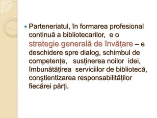    Parteneriatul, în formarea profesional
    continuă a bibliotecarilor, e o
    strategie generală de învăţare – e
    deschidere spre dialog, schimbul de
    competenţe, susţinerea noilor idei,
    îmbunătăţirea serviciilor de bibliotecă,
    conştientizarea responsabilităţilor
    fiecărei părţi.
 