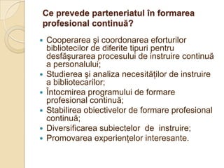 Ce prevede parteneriatul în formarea
profesional continuă?
   Cooperarea şi coordonarea eforturilor
    bibliotecilor de diferite tipuri pentru
    desfăşurarea procesului de instruire continuă
    a personalului;
   Studierea şi analiza necesităţilor de instruire
    a bibliotecarilor;
   Întocmirea programului de formare
    profesional continuă;
   Stabilirea obiectivelor de formare profesional
    continuă;
   Diversificarea subiectelor de instruire;
   Promovarea experienţelor interesante.
 