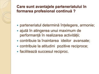 Care sunt avantajele parteneriatului în
formarea profesional continuă ?


   parteneriatul determină înţelegere, armonie;
   ajută în atingerea unui maximum de
    performanţă în realizarea activităţii;
   contribuie la înaintarea ideilor avansate;
   contribuie la atitudini pozitive reciproce;
   facilitează succesul reciproc.
 