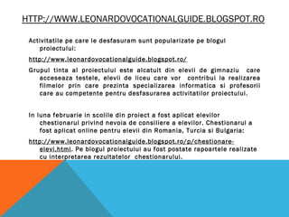HTTP://WWW.LEONARDOVOCATIONALGUIDE.BLOGSPOT.RO
Activitatile pe care le desfasuram sunt popularizate pe blogul
proiectului:
http://www.leonardovocationalguide.blogspot.ro/
Grupul tinta al proiectului este alcatuit din elevii de gimnaziu care
acceseaza testele, elevii de liceu care vor contribui la realizarea
filmelor prin care prezinta specializarea informatica si profesorii
care au competente pentru desfasurarea activitatilor proiectului.
In luna februarie in scolile din proiect a fost aplicat elevilor
chestionarul privind nevoia de consiliere a elevilor. Chestionarul a
fost aplicat online pentru elevii din Romania, Turcia si Bulgaria:
http://www.leonardovocationalguide.blogspot.ro/p/chestionare-
elevi.html. Pe blogul proiectului au fost postate rapoartele realizate
cu interpretarea rezultatelor chestionarului.
 