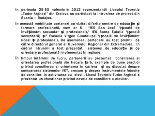In perioada 25-30 noiembrie 2012 reprezentantii Liceului Teoretic
„Tudor Arghezi” din Craiova au participat la intrunirea de proiect din
Spania – Badajos.
În această mobilitate parteneri au vizitat diferite centre de educa ie iț ș
formare profesională, cum ar fi "IES San José "( coală deș
învă ământ secundar i profesional)," IES Santa Eulalia "( coalăț ș ș
secundară) i" Escuela Virgen Guadalupe "( coală de învă ământș ș ț
liceal i profesional). De asemenea, partenerii au fost primiti deș
către directorul general al Guvernului Regional din Extremadura. In
cadrul intrunirii a fost prezentat sistemul de educa ie i deț ș
orientare profesională implementat în regiune.
În timpul întâlnirii de lucru, partenerii au prezentat consilierea si
orientarea profesională din fiecare ară, exemple de bune practiciț
privind consilierea si orientarea in cariera i au discutat despreș
compararea sistemelor VET, precum i despre instrumentele folositeș
de consilieri in activitatea cu elevii. Liceul Teoretic Tudor Arghezi a
prezentat un chestionar privind nevoia de consiliere a elevilor.
 