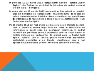 In perioada 19-23 martie 2013 reprezentantii Liceului Teoretic „Tudor
Arghezi” din Craiova au participat la intrunirea de proiect numarul
trei din Italia – Senigallia.
In seara zilei de 19 martie 2013 partenerii au fost primiti la hotelul
Bice din Senigallia de reprezentantii TRAINING 2000 de la care au
primit materiale pentru intalnire. Seara a continuat cu planificarea
i organizarea de reuniuni de a doua zi care s-a desfasurat la ITCGș
Corinaldesi din Senigallia.
Pe 20 martie 2013 am fost primiti de directorul scolii Daniele Sordoni
care a prezentat scoala dupa care am mers in laboratorul de
informatica al scolii unde s-a desfasurat intalnirea. In cadrul
intrunirii s-a prezentat pliantul proiectului care va trebui tradus in
limbile materne ale partenerilor de proiect pana la finalul lunii
aprilie, numarul unu al revistei pentru diseminarea activitatilor
proiectului- newsletter si s-a discuta chestionarul care a fost
aplicat in luna februarie -privind nevoia de consiliere a elevilor.
 