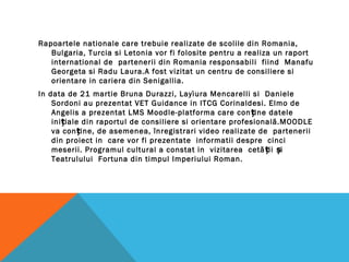 Rapoartele nationale care trebuie realizate de scolile din Romania,
Bulgaria, Turcia si Letonia vor fi folosite pentru a realiza un raport
international de partenerii din Romania responsabili fiind Manafu
Georgeta si Radu Laura.A fost vizitat un centru de consiliere si
orientare in cariera din Senigallia.
In data de 21 martie Bruna Durazzi, Layìura Mencarelli si Daniele
Sordoni au prezentat VET Guidance in ITCG Corinaldesi. Elmo de
Angelis a prezentat LMS Moodle-platforma care con ine dateleț
ini iale din raportul de consiliere si orientare profesională.MOODLEț
va con ine, de asemenea, înregistrari video realizate de parteneriiț
din proiect in care vor fi prezentate informatii despre cinci
meserii. Programul cultural a constat in vizitarea cetă ii iț ș
Teatrulului Fortuna din timpul Imperiului Roman.
 