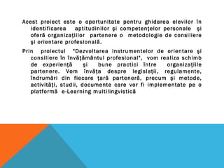 Acest proiect este o oportunitate pentru ghidarea elevilor în
identificarea aptitudinilor şi competenţelor personale şi
oferă organizaţiilor partenere o metodologie de consiliere
şi orientare profesională.
Prin proiectul "Dezvoltarea instrumentelor de orientare şi
consiliere în învăţământul profesional", vom realiza schimb
de experienţă şi bune practici între organizaţiile
partenere. Vom învăţa despre legislaţii, regulamente,
îndrumări din fiecare ţară parteneră, precum şi metode,
activităţi, studii, documente care vor fi implementate pe o
platformă e-Learning multilingvistică
 
