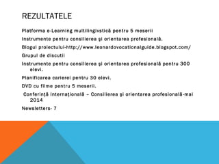 REZULTATELE
Platforma e-Learning multilingivstică pentru 5 meserii
Instrumente pentru consilierea şi orientarea profesională.
Blogul proiectului-http://www.leonardovocationalguide.blogspot.com/
Grupul de discutii
Instrumente pentru consilierea şi orientarea profesională pentru 300
elevi.
Planificarea carierei pentru 30 elevi.
DVD cu filme pentru 5 meserii.
Conferinţă Internaţională – Consilierea şi orientarea profesională-mai
2014
Newsletters- 7
 
